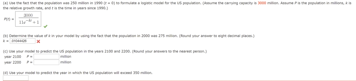 (a) Use the fact that the population was 250 million in 1990 (t = 0) to formulate a logistic model for the US population. (Assume the carrying capacity is 3000 million. Assume P is the population in millions, k is
the relative growth rate, and t is the time in years since 1990.)
3000
P(t) =
lle kt
+ 1
(b) Determine the value of k in your model by using the fact that the population in 2000 was 275 million. (Round your answer to eight decimal places.)
k
.01044426
(c) Use your model to predict the US population in the years 2100 and 2200. (Round your answers to the nearest person.)
year 2100
P =
million
year 2200
P =
million
(d) Use your model to predict the year in which the US population will exceed 350 million.
