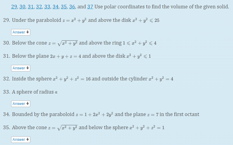 29, 30, 31, 32, 33, 34, 35, 36, and 37 Use polar coordinates to find the volume of the given solid.
29. Under the paraboloid z = a? + y² and above the disk æ² + y? < 25
Answer
30. Below the cone z = Va? + y? and above the ring 1 < z² + y? < 4
31. Below the plane 2æ + y + z = 4 and above the disk æ² + y² < 1
Answer
32. Inside the sphere æ? + y² + z? = 16 and outside the cylinder æ² + y² = 4
%3D
33. A sphere of radius a
Answer
34. Bounded by the paraboloid z = 1+2=² + 2y² and the plane z =
: 7 in the first octant
35. Above the cone z = Va² + y? and below the sphere a² + y² + 2² = 1
Answer +
