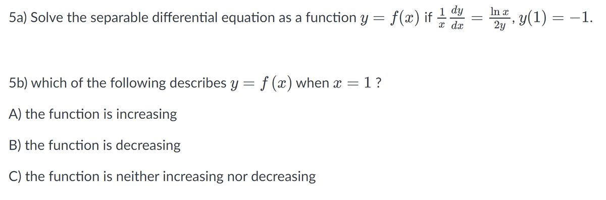 : f(a) if 글
1 dy
x dx
In x
5a) Solve the separable differential equation as a function y =
y(1) = –1.
2y
5b) which of the following describes y = f (x) when x = 1?
A) the function is increasing
B) the function is decreasing
C) the function is neither increasing nor decreasing
