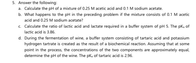 5. Answer the following:
a. Calculate the pH of a mixture of 0.25 M acetic acid and 0.1 M sodium acetate.
b. What happens to the pH in the preceding problem if the mixture consists of 0.1 M acetic
acid and 0.25 M sodium acetate?
c. Calculate the ratio of lactic acid and lactate required in a buffer system of pH 5. The pka of
lactic acid is 3.86.
d. During the fermentation of wine, a buffer system consisting of tartaric acid and potassium
hydrogen tartrate is created as the result of a biochemical reaction. Assuming that at some
point in the process, the concentrations of the two components are approximately equal,
determine the pH of the wine. The pKa of tartaric acid is 2.96.
