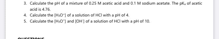 3. Calculate the pH of a mixture of 0.25 M acetic acid and 0.1 M sodium acetate. The pk, of acetic
acid is 4.76.
4. Calculate the [H30°] of a solution of HCl with a pH of 4.
5. Calculate the [H;0*] and [OH] of a solution of HCl with a pH of 10.
ourcTTIONC
