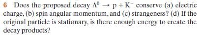 6 Does the proposed decay A° →p +K¯ conserve (a) electric
charge, (b) spin angular momentum, and (c) strangeness? (d) If the
original particle is stationary, is there enough energy to create the
decay products?
