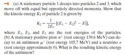 06 (a) A stationary particle 1 decays into particles 2 and 3, which
move off with equal but oppositely directed momenta. Show that
the kinetic energy K2 of particle 2 is given by
K,
-[(E, - E) – E,
2E,
where E1, E2, and Ez are the rest energies of the particles.
(b) A stationary positive pion + (rest energy 139.6 MeV) can de-
cay to an antimuon ut (rest energy 105.7 MeV) and a neutrino v
(rest energy approximately 0). What is the resulting kinetic energy
of the antimuon?
