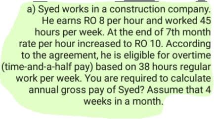 a) Syed works in a construction company.
He earns RO 8 per hour and worked 45
hours per week. At the end of 7th month
rate per hour increased to RO 10. According
to the agreement, he is eligible for overtime
(time-and-a-half pay) based on 38 hours regular
work per week. You are required to calculate
annual gross pay of Syed? Assume that 4
weeks in a month.

