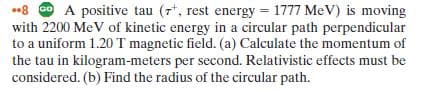 •8 o A positive tau (7*, rest energy = 1777 MeV) is moving
with 2200 MeV of kinetic energy in a circular path perpendicular
to a uniform 1.20 T magnetic field. (a) Calculate the momentum of
the tau in kilogram-meters per second. Relativistic effects must be
considered. (b) Find the radius of the circular path.
