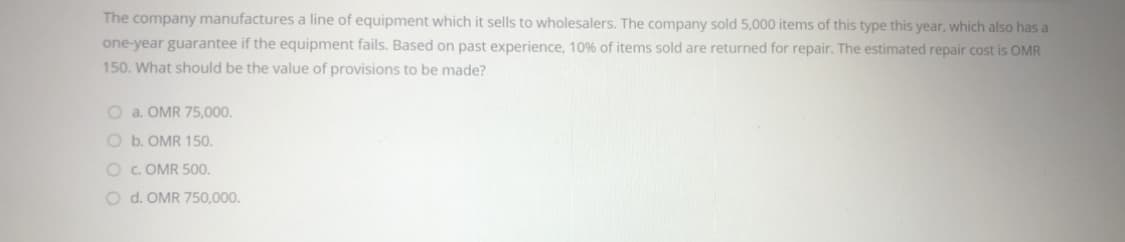 The company manufactures a line of equipment which it sells to wholesalers. The company sold 5,000 items of this type this year, which also has a
one-year guarantee if the equipment fails. Based on past experience, 10% of items sold are returned for repair. The estimated repair cost is OMR
150. What should be the value of provisions to be made?
O a. OMR 75,000.
O b. OMR 150.
O C. OMR 500.
O d. OMR 750,000.
