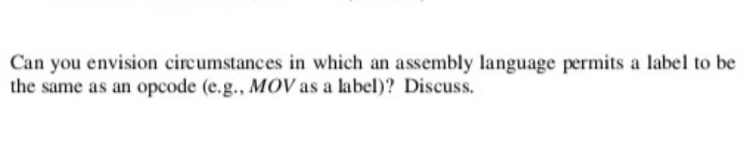 Can you envision circumstances in which an assembly language permits a label to be
the same as an opcode (e.g., MOV as a label)? Discuss.