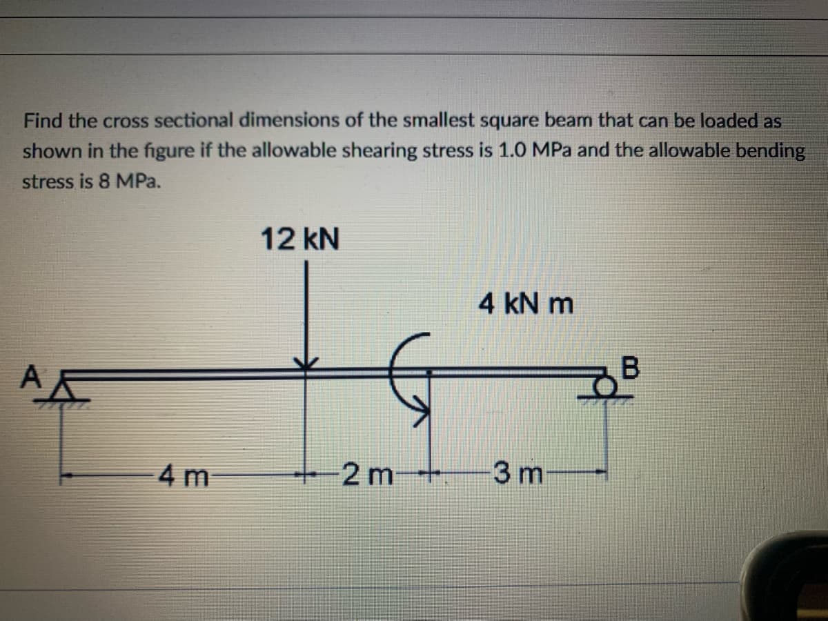 Find the cross sectional dimensions of the smallest square beam that can be loaded as
shown in the figure if the allowable shearing stress is 1.0 MPa and the allowable bending
stress is 8 MPa.
12 kN
4 kN m
A
-4 m
-2 m+3 m

