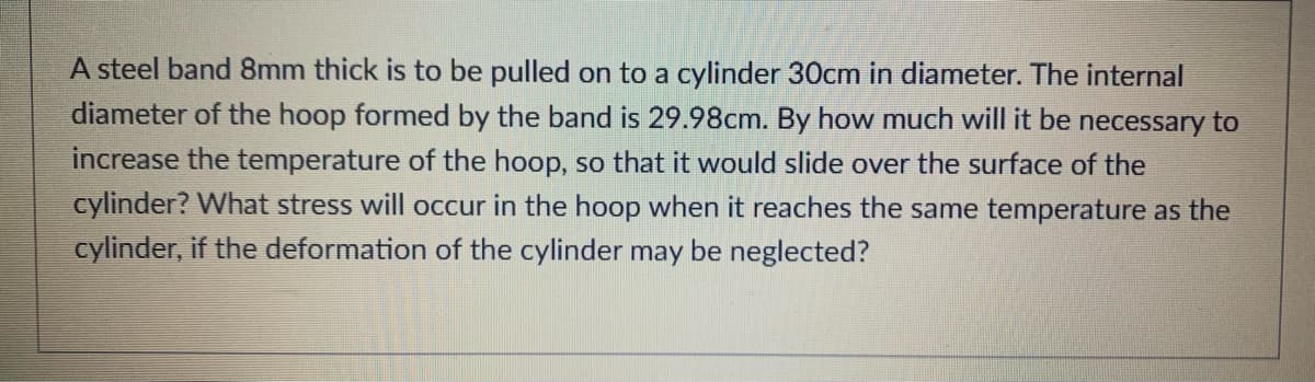 A steel band 8mm thick is to be pulled on to a cylinder 30cm in diameter. The internal
diameter of the hoop formed by the band is 29.98cm. By how much will it be necessary to
increase the temperature of the hoop, so that it would slide over the surface of the
cylinder? What stress will occur in the hoop when it reaches the same temperature as the
cylinder, if the deformation of the cylinder may be neglected?
