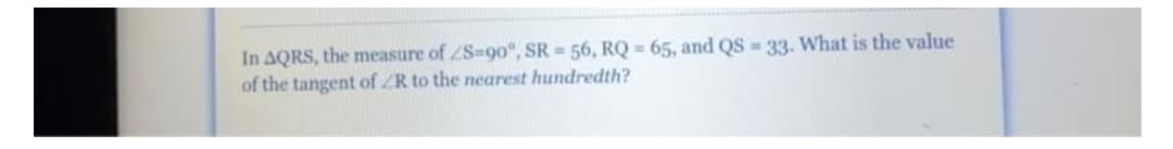 In AQRS, the measure of ZS-90o°, SR = 56, RQ = 65, and QS = 33. What is the value
of the tangent of ZR to the nearest hundredth?
