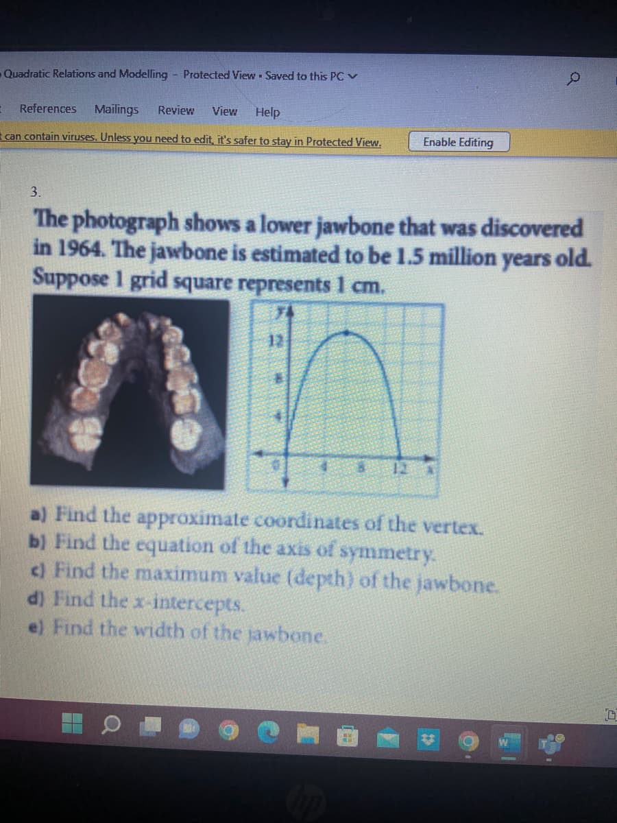 Quadratic Relations and Modelling Protected ViewSaved to this PC ✓
References Mailings Review View Help
t can contain viruses. Unless you need to edit, it's safer to stay in Protected View.
Enable Editing
12
3.
The photograph shows a lower jawbone that was discovered
in 1964. The jawbone is estimated to be 1.5 million years old.
Suppose 1 grid square represents 1 cm.
0
a) Find the approximate coordinates of the vertex.
b) Find the equation of the axis of symmetry.
c) Find the maximum value (depth) of the jawbone.
d) Find the x-intercepts.
e) Find the width of the jawbone.
0