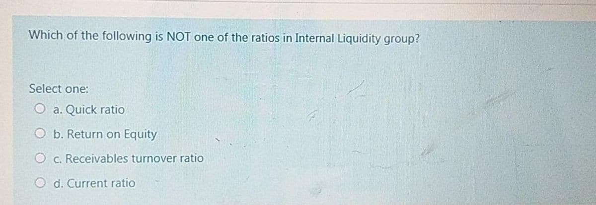 Which of the following is NOT one of the ratios in Internal Liquidity group?
Select one:
O a. Quick ratio
O b. Return on Equity
O c. Receivables turnover ratio
O d. Current ratio
