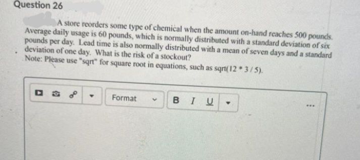 Question 26
A store reorders some type of chemical when the amount on-hand reaches 500 pounds.
Average daily usage is 60 pounds, which is normally distributed with a standard deviation of six
pounds per day. Lead time is also normally distributed with a mean of seven days and a standard
deviation of one day. What is the risk of a stockout?
Note: Please use "sqrt" for square root in equations, such as sqrt(12 3/5).
Format
BIU
...
