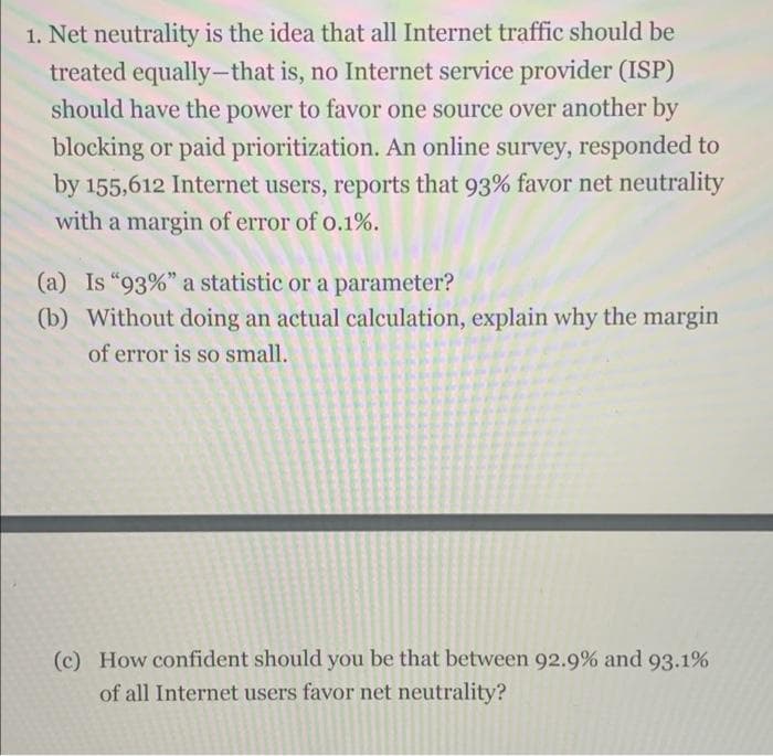 1. Net neutrality is the idea that all Internet traffic should be
treated equally-that is, no Internet service provider (ISP)
should have the power to favor one source over another by
|
blocking or paid prioritization. An online survey, responded to
by 155,612 Internet users, reports that 93% favor net neutrality
with a margin of error of o.1%.
(a) Is "93%" a statistic or a parameter?
(b) Without doing an actual calculation, explain why the margin
of error is so small.
(c) How confident should you be that between 92.9% and 93.1%
of all Internet users favor net neutrality?
