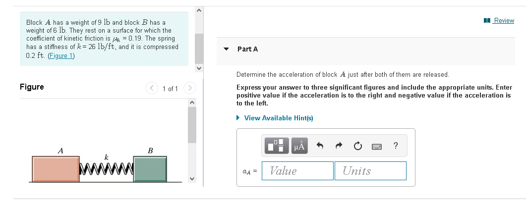 I Review
Block A has a weight of 9 lb and block B has a
weight of 6 lb. They rest on a surface for which the
coefficient of kinetic friction is = 0.19. The spring
has a stiffness of k = 26 lb/ft, and it is compressed
0.2 ft. (Figure 1)
Part A
Determine the acceleration of block A just after both of them are released.
Figure
< 1 of 1
Express your answer to three significant figures and include the appropriate units. Enter
positive value if the acceleration is to the right and negative value if the acceleration is
to the left.
• View Available Hint(s)
HÀ
?
B
Value
Units
