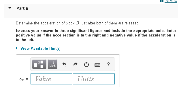 Review
Part B
Determine the acceleration of block B just after both of them are released.
Express your answer to three significant figures and include the appropriate units. Enter
positive value if the acceleration is to the right and negative value if the acceleration is
to the left.
• View Available Hint(s)
HẢ
?
Value
Units
