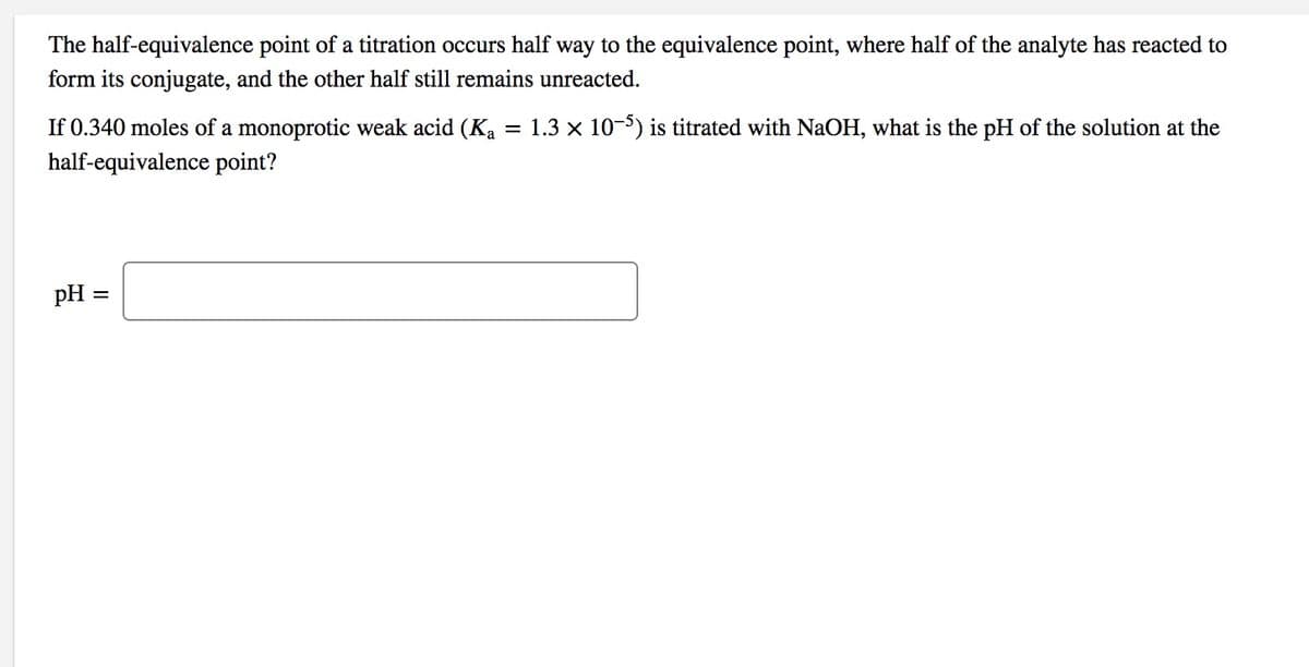 The half-equivalence point of a titration occurs half way to the equivalence point, where half of the analyte has reacted to
form its conjugate, and the other half still remains unreacted.
If 0.340 moles of a monoprotic weak acid (K, = 1.3 x 10-5) is titrated with NaOH, what is the pH of the solution at the
half-equivalence point?
pH =
