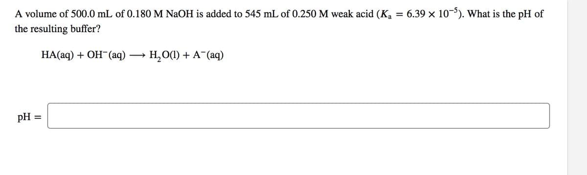 A volume of 500.0 mL of 0.180 M NaOH is added to 545 mL of 0.250 M weak acid (Ka = 6.39 × 10). What is the pH of
the resulting buffer?
НА(аq) + ОН (aq) -
→ H, O(1) + A (aq)
pH =
