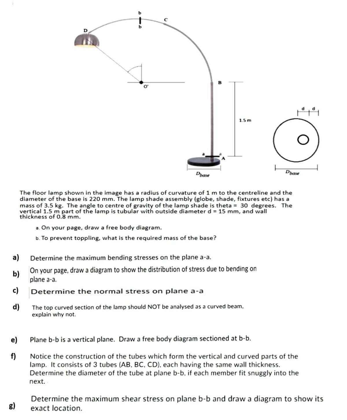 1.5 m
Dbase
Dase
The floor lamp shown in the image has a radius of curvature of 1 m to the centreline and the
diameter of the base is 220 mm. The lamp shade assembly (globe, shade, fixtures etc) has a
mass of 3.5 kg. The angle to centre of gravity of the lamp shade is theta = 30 degrees. The
vertical 1.5 m part of the lamp is tubular with outside diameter d = 15 mm, and wall
thickness of 0.8 mm.
a. On your page, draw a free body diagram.
b. To prevent toppling, what is the required mass of the base?
a)
Determine the maximum bending stresses on the plane a-a.
b)
On your page, draw a diagram to show the distribution of stress due to bending on
plane a-a.
c)
Determine the normal stress on plane a-a
d)
The top curved section of the lamp should NOT be analysed as a curved beam,
explain why not.
e)
Plane b-b is a vertical plane. Draw a free body diagram sectioned at b-b.
f)
Notice the construction of the tubes which form the vertical and curved parts of the
lamp. It consists of 3 tubes (AB, BC, CD), each having the same wall thickness.
Determine the diameter of the tube at plane b-b, if each member fit snuggly into the
next.
Determine the maximum shear stress on plane b-b and draw a diagram to show its
exact location.
g)
