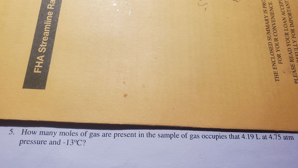 5. How many moles of gas are present in the sample of gas occupies that 4.19 L at 4.75 atm
pressure and -13°C?
FHA Streamline Ra
THE ENCLOSED SUMMARY IS PRO
FOR YOUR CONVENIENCE.
PLEASE READ YOUR LOAN ACCEPT
ULLY FOR IMPORTANT
