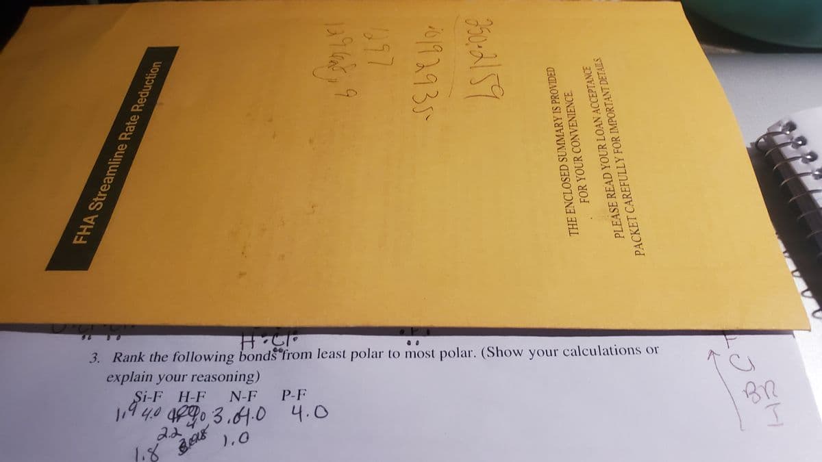 3. Rank the following bonds from least polar to most polar. (Show your calculations or
explain your reasoning)
Şi-F H-F
N-F
19
4,0 4p90 3.4.0 4.0
P-F
2.2
BR
),0
FHA Streamline Rate Reduction
0192935
THE ENCLOSED SUMMARY IS PROVIDED
FOR YOUR CONVENIENCE.
PLEASE READ YOUR LOAN ACCEPTANCE
PACKET CAREFULLY FOR IMPORTANT DETAILS.
