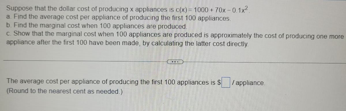 Suppose that the dollar cost of producing x appliances is c(x) = 1000 + 70x-0.1x².
a. Find the average cost per appliance of producing the first 100 appliances.
b. Find the marginal cost when 100 appliances are produced.
c. Show that the marginal cost when 100 appliances are produced is approximately the cost of producing one more
appliance after the first 100 have been made, by calculating the latter cost directly.
CUCKO
The average cost per appliance of producing the first 100 appliances is $
(Round to the nearest cent as needed.)
/appliance.