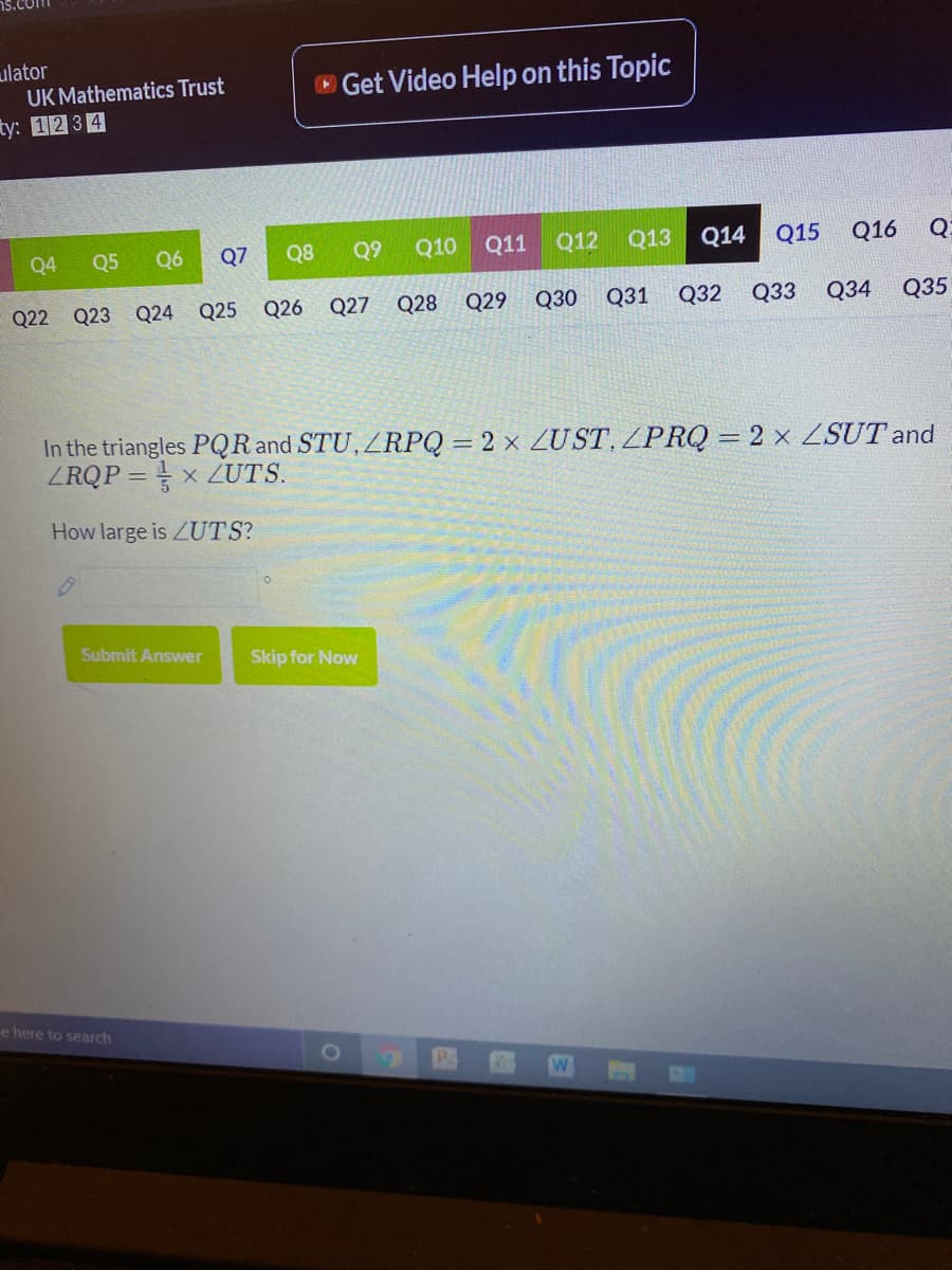 ulator
UK Mathematics Trust
O Get Video Help on this Topic
ty: 12 34
Q4
Q5
Q6
Q7
Q8
Q9
Q10 Q11
Q12
Q13
Q14
Q15
Q16
Q22 Q23 Q24 Q25 Q26
Q27
Q28 Q29
Q30
Q31
Q32
Q33 Q34
Q35
In the triangles PQR and STU, ZRPQ = 2 × ZUST, ZPRQ = 2 × ZSUT and
ZRQP = x ZUTS.
%3D
How large is ZUTS?
Submit Answer
Skip for Now
e here to search
