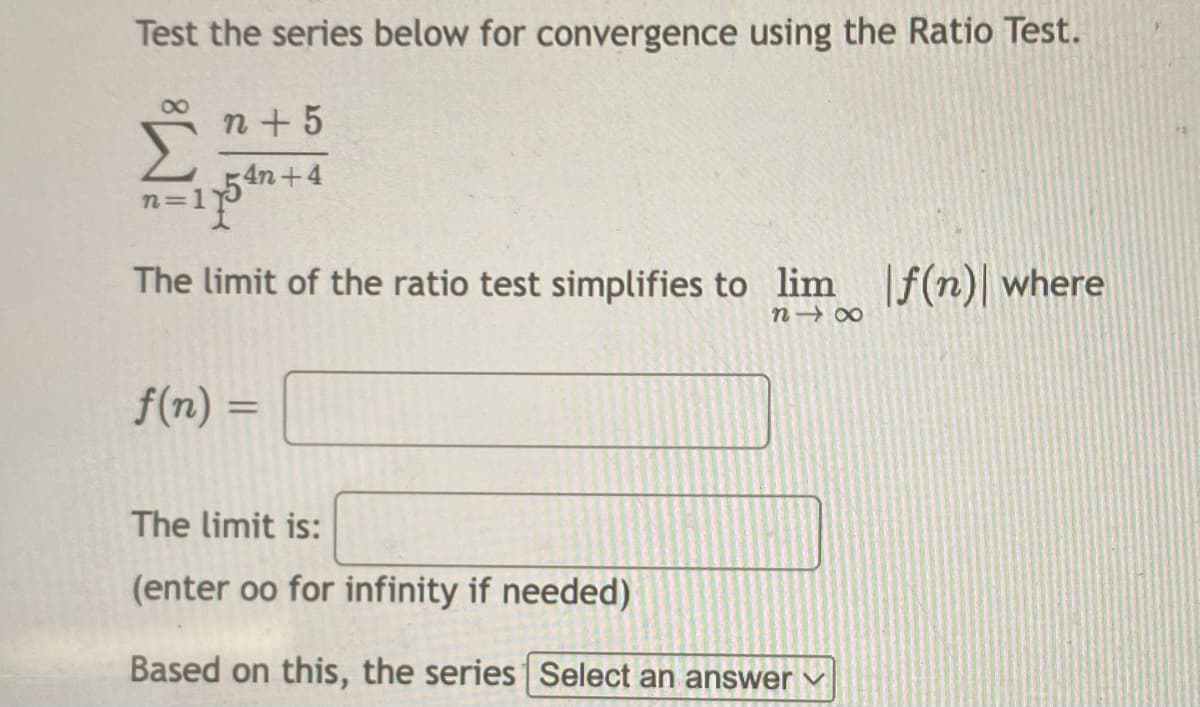 Test the series below for convergence using the Ratio Test.
n + 5
Σ
4n+4
n=1'
The limit of the ratio test simplifies to lim If(n)| where
n 00
f(n) =
%3D
The limit is:
(enter oo for infinity if needed)
Based on this, the series Select an answer
