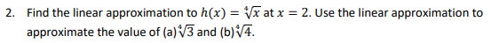 2. Find the linear approximation to h(x) = Vx at x = 2. Use the linear approximation to
approximate the value of (a) V3 and (b)/4.

