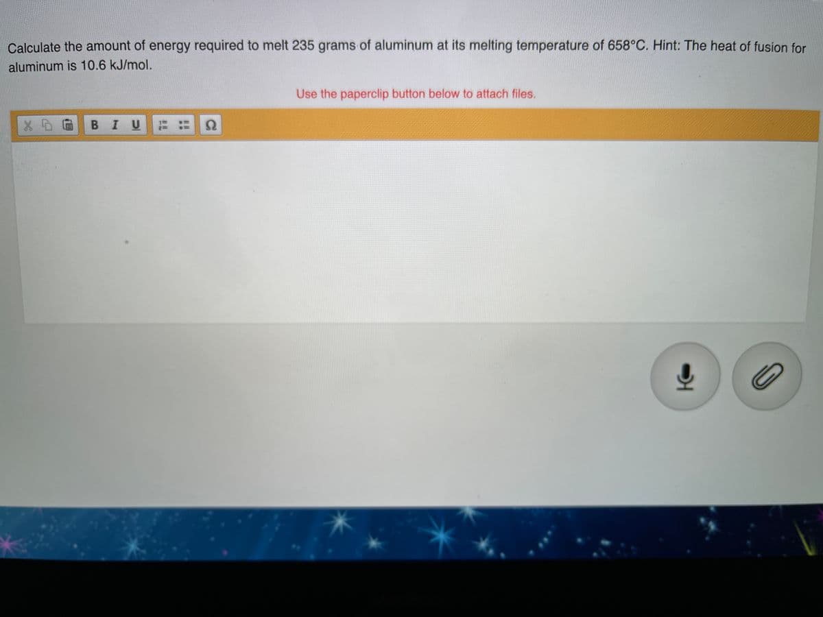 Calculate the amount of energy required to melt 235 grams of aluminum at its melting temperature of 658°C. Hint: The heat of fusion for
aluminum is 10.6 kJ/mol.
Use the paperclip button below to attach files.
В I U
