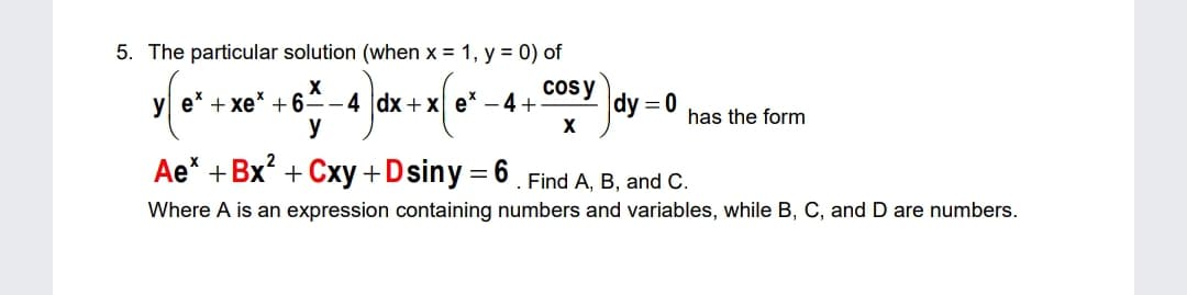 5. The particular solution (when x = 1, y = 0) of
y e* + xe* +6=-4 dx+x e* – 4+
y
cosy
dy = 0
has the form
Ae* +Bx? + Cxy+Dsiny= 6. Find A, B, and C.
Where A is an expression containing numbers and variables, while B, C, and D are numbers.
