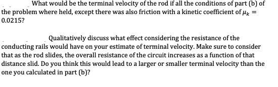 What would be the terminal velocity of the rod if all the conditions of part (b) of
the problem where held, except there was also friction with a kinetic coefficient of Hk =
0.0215?
Qualitatively discuss what effect considering the resistance of the
conducting rails would have on your estimate of terminal velocity. Make sure to consider
that as the rod slides, the overall resistance of the circuit increases as a function of that
distance slid. Do you think this would lead to a larger or smaller terminal velocity than the
one you calculated in part (b)?
