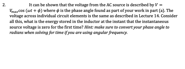 It can be shown that the voltage from the AC source is described by V =
2.
Vmax Cos (wt + 4) where o is the phase angle found as part of your work in part (a). The
voltage across individual circuit elements is the same as described in Lecture 14. Consider
all this, what is the energy stored in the inductor at the instant that the instantaneous
source voltage is zero for the first time? Hint: make sure to convert your phase angle to
radians when solving for time if you are using angular frequency.
