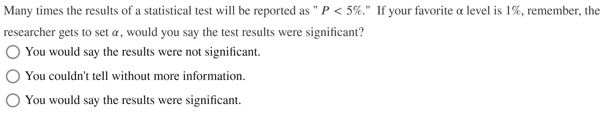 Many times the results of a statistical test will be reported as " P < 5%." If your favorite oa level is 1%, remember, the
researcher gets to set a, would you say the test results were significant?
O You would say the results were not significant.
You couldn't tell without more information.
You would say the results were significant.
