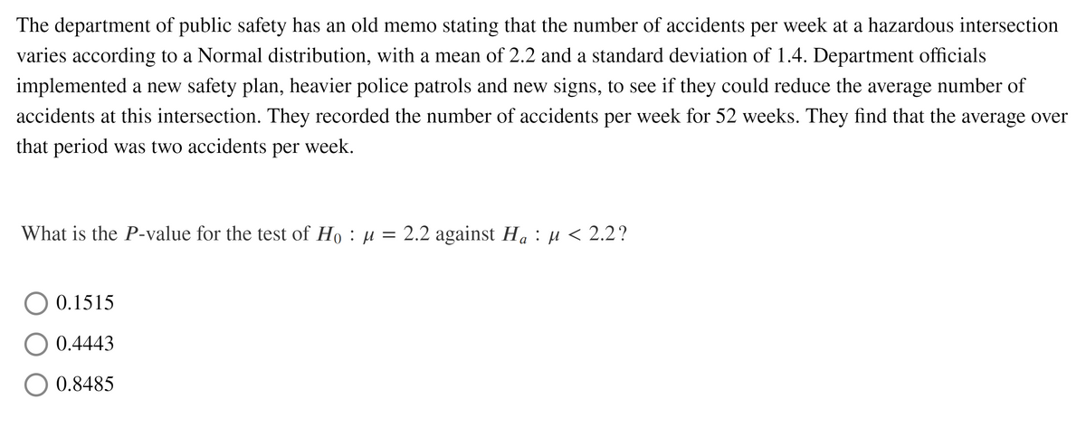 The department of public safety has an old memo stating that the number of accidents per week at a hazardous intersection
varies according to a Normal distribution, with a mean of 2.2 and a standard deviation of 1.4. Department officials
implemented a new safety plan, heavier police patrols and new signs, to see if they could reduce the average number of
accidents at this intersection. They recorded the number of accidents per week for 52 weeks. They find that the average over
that period was two accidents per week.
What is the P-value for the test of Ho : µ = 2.2 against Ha : µ < 2.2 ?
0.1515
0.4443
O 0.8485
