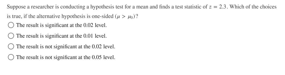 Suppose a researcher is conducting a hypothesis test for a mean and finds a test statistic of z = 2.3. Which of the choices
is true, if the alternative hypothesis is one-sided (u > Ho)?
The result is significant at the 0.02 level.
The result is significant at the 0.01 level.
The result is not significant at the 0.02 level.
O The result is not significant at the 0.05 level.
