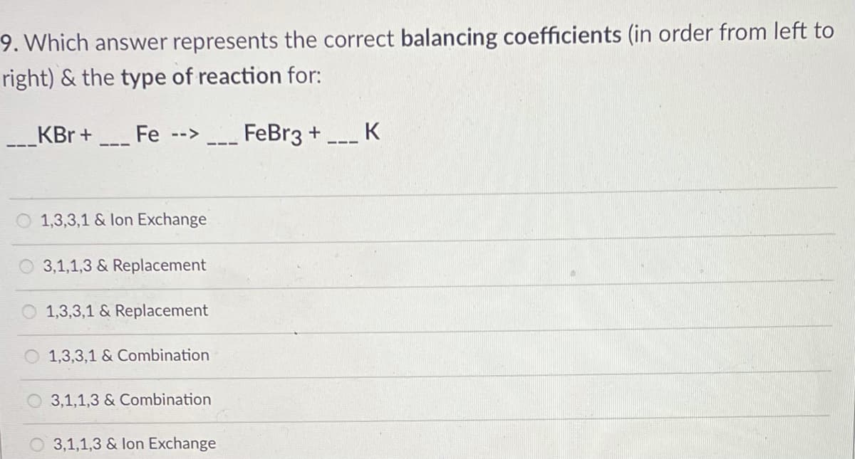 9. Which answer represents the correct balancing coefficients (in order from left to
right) & the type of reaction for:
KBr +
Fe
FeBr3 + K
-->
1,3,3,1 & lon Exchange
3,1,1,3 & Replacement
1,3,3,1 & Replacement
1,3,3,1 & Combination
3,1,1,3 & Combination
O 3,1,1,3 & lon Exchange
