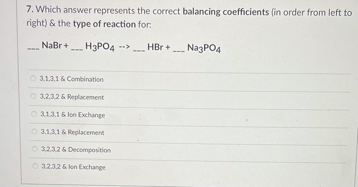 7. Which answer represents the correct balancing coefficients (in order from left to
right) & the type of reaction for:
NaBr + H3PO4
_ HBr +
NagPO4
-->
3,1,3,1 & Combination
3,2,3,2 & Replacement
3,1,3,1 & lon Exchange
O 3,1,3,1 & Replacement
O 3,2,3,2 & Decomposition
3,2,3,2 & lon Exchange
