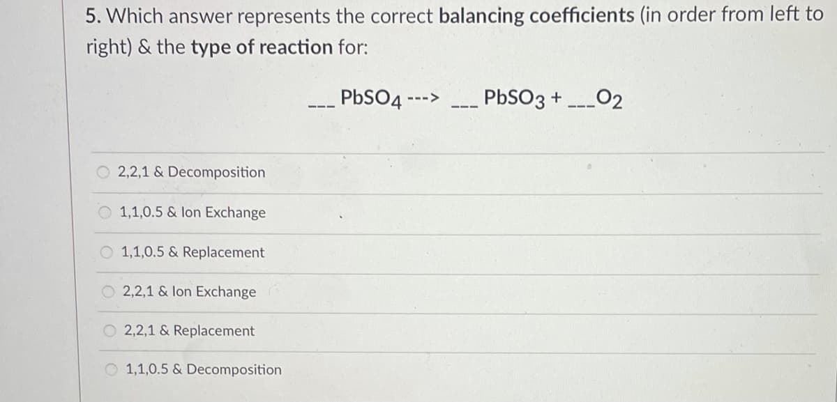 5. Which answer represents the correct balancing coefficients (in order from left to
right) & the type of reaction for:
PBSO -
PBSO3 +
02
--->
O 2,2,1 & Decomposition
1,1,0.5 & lon Exchange
O 1,1,0.5 & Replacement
O 2,2,1 & lon Exchange
O 2,2,1 & Replacement
O 1,1,0.5 & Decomposition
