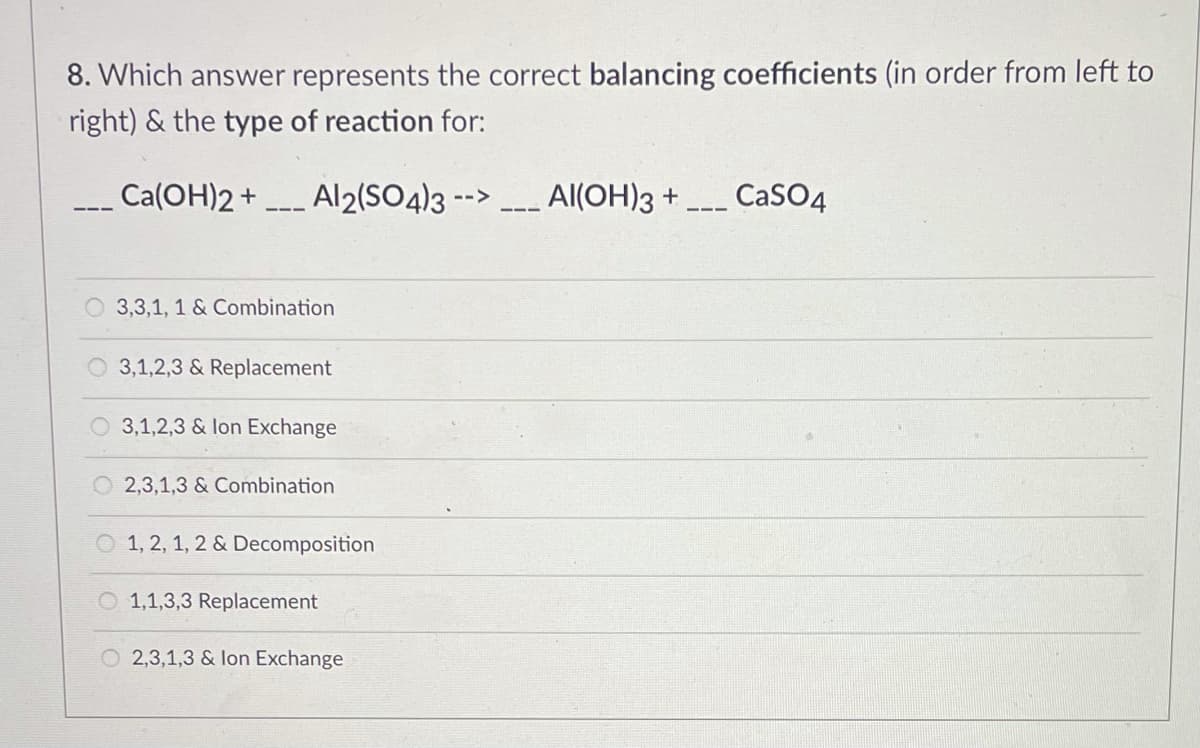 8. Which answer represents the correct balancing coefficients (in order from left to
right) & the type of reaction for:
_ Ca(OH)2+
Al2(SO4)3 -->
Al(OH)3 +
CaSO4
O 3,3,1, 1 & Combination
3,1,2,3 & Replacement
O 3,1,2,3 & lon Exchange
O 2,3,1,3 & Combination
1, 2, 1, 2 & Decomposition
O 1,1,3,3 Replacement
O 2,3,1,3 & lon Exchange
