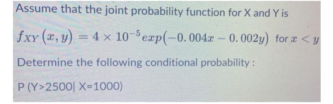 Assume that the joint probability function for X and Y is
fxy (x, y) = 4 × 10-exp(-0.004x - 0.002y) for x < y
%3D
Determine the following conditional probability:
P (Y>2500| X=1000)
