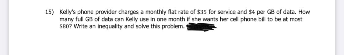 15) Kelly's phone provider charges a monthly flat rate of $35 for service and $4 per GB of data. How
many full GB of data can Kelly use in one month if she wants her cell phone bill to be at most
$80? Write an inequality and solve this problem.
