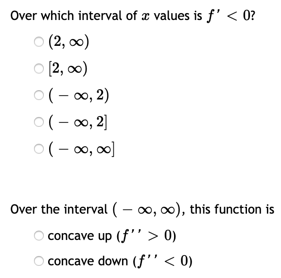Over which interval of x values is f' < 0?
о (2, о)
O [2, 0)
O(- 00, 2)
O(- 00, 2]
O(- 00, 00]
Over the interval ( – 0, 0), this function is
O concave up (f''> 0)
concave down (f'' < 0)

