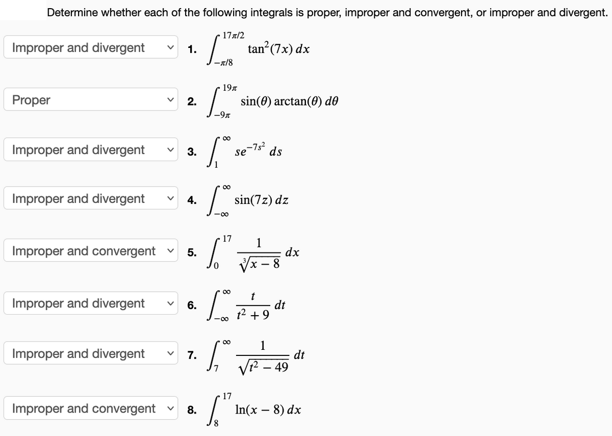 Determine whether each of the following integrals is proper, improper and convergent, or improper and divergent.
17x/2
Improper and divergent
1.
tan? (7x) dx
–1/8
197
Proper
2.
sin(0) arctan(0) do
-9n
Improper and divergent
3.
se
>-7s²
ds
Improper and divergent
4.
sin(7z) dz
17
1
Improper and convergent
5.
dx
t
dt
t2 + 9
Improper and divergent
6.
1
Improper and divergent
dt
49
7.
17
Improper and convergent
8.
In(x – 8) dx
8
