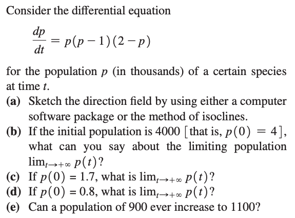 Consider the differential equation
dp
Р(p — 1) (2 — р)
dt
for the population p (in thousands) of a certain species
at time t.
(a) Sketch the direction field by using either a computer
software package or the method of isoclines.
(b) If the initial population is 4000 [ that is, p(0) = 4],
what can you say about the limiting population
lim,+ p(t)?
(c) If p(0) = 1.7, what is lim,→+ P(t)?
(d) If p(0) = 0.8, what is lim,→+∞ p(t)?
(e) Can a population of 900 ever increase to 1100?
→+00
