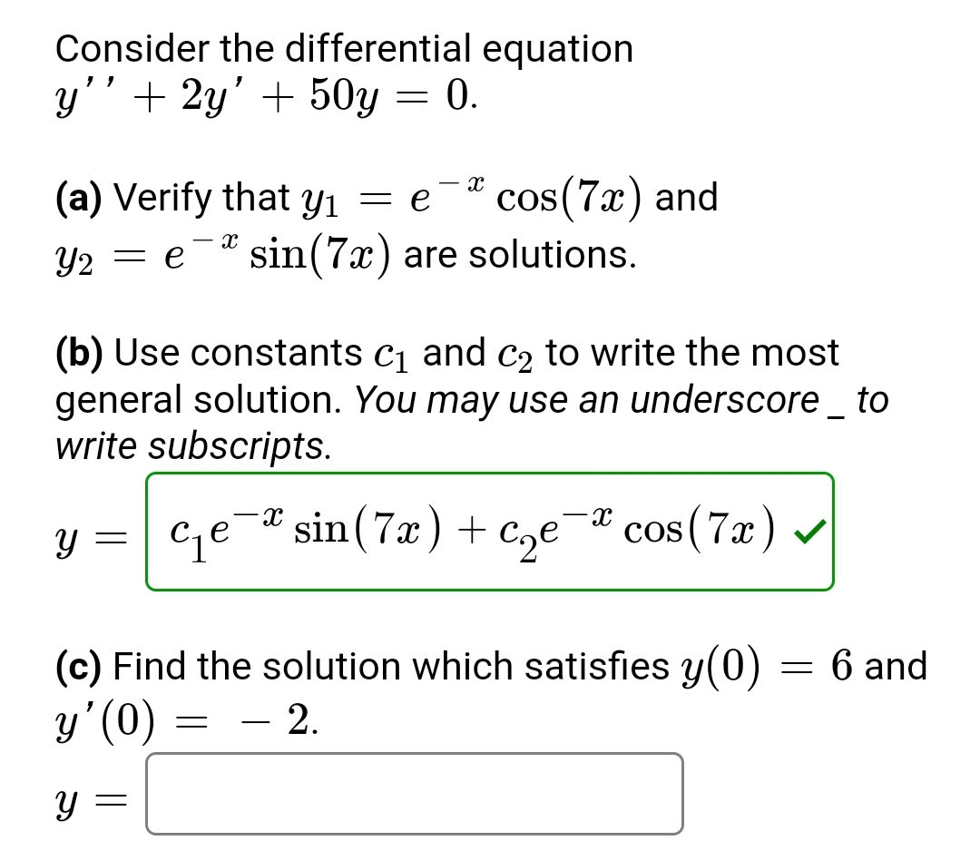 Consider the differential equation
y'' + 2y' + 50y = 0.
(a) Verify that y₁ = e
Y2 = e sin (7x) are solutions.
X
y =
(b) Use constants c₁ and c₂ to write the most
general solution. You may use an underscore _ to
write subscripts.
Y
X
c₁e
=
cos(7x) and
(c) Find the solution which satisfies y(0)
y'(0)
= - 2.
X
X
sin (7x) + c₂e-* cos(7x) ✓
-
6 and