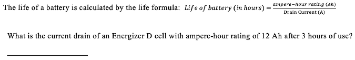 ampere-hour rating (Ah)
The life of a battery is calculated by the life formula: Life of battery (in hours)
Drain Current (A)
What is the current drain of an Energizer D cell with ampere-hour rating of 12 Ah after 3 hours of use?
