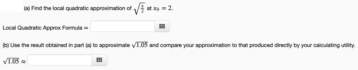 (a) Find the local quadratic approximation of
at xo = 2.
Local Quadratic Approx Formula =
(b) Use the result obtained in part (a) to approximate v1.05 and compare your approximation to that produced directly by your calculating utility.
V1.05 a

