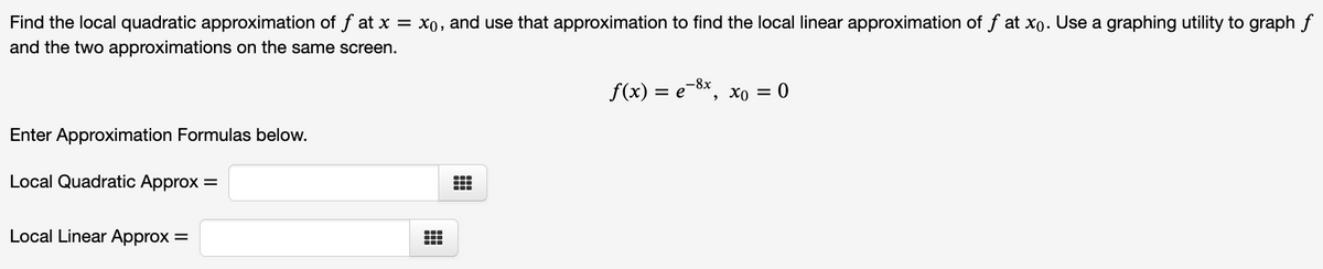 Find the local quadratic approximation of f at x = x0, and use that approximation to find the local linear approximation of f at xo. Use a graphing utility to graph f
and the two approximations on the same screen.
-8x
f(x) = e, xo = 0
Enter Approximation Formulas below.
Local Quadratic Approx =
Local Linear Approx =
