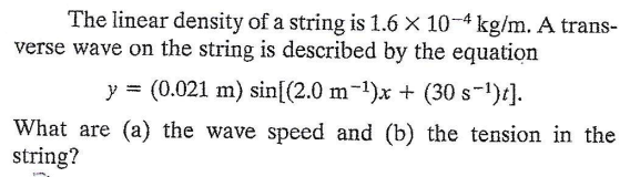 The linear density of a string is 1.6 × 10-4 kg/m. A trans-
verse wave on the string is described by the equation
y = (0.021 m) sin[(2.0 m-1)x + (30 s-1)t].
What are (a) the wave speed and (b) the tension in the
string?
